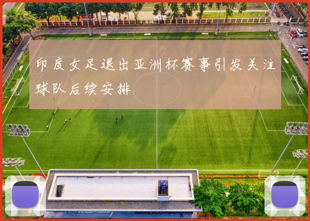 印度女足退出亚洲杯赛事引发关注球队后续安排