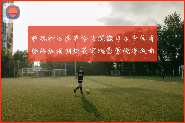 斩魂神法境界修为探微与古今传奇脉络纵横剑炽苍穹魂影萦绕凛风曲