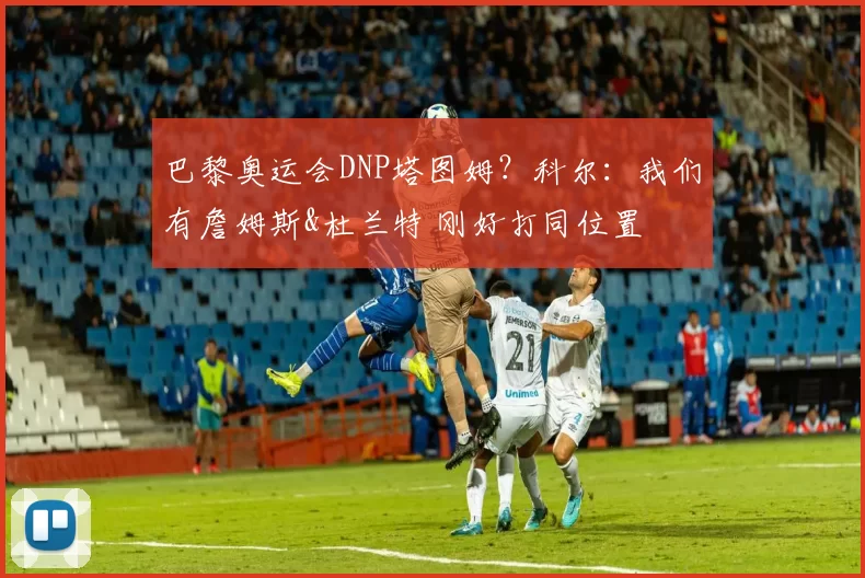 巴黎奥运会DNP塔图姆？科尔：我们有詹姆斯&杜兰特 刚好打同位置