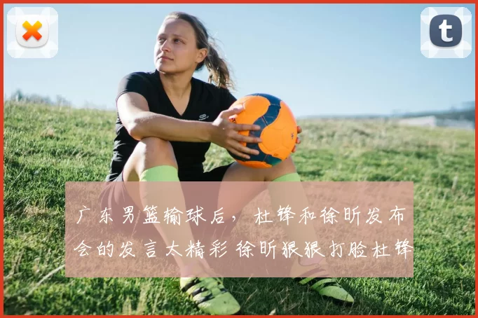 广东男篮输球后，杜锋和徐昕发布会的发言太精彩 徐昕狠狠打脸杜锋