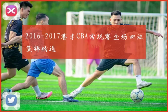 2016-2017赛季CBA常规赛全场回放集锦精选
