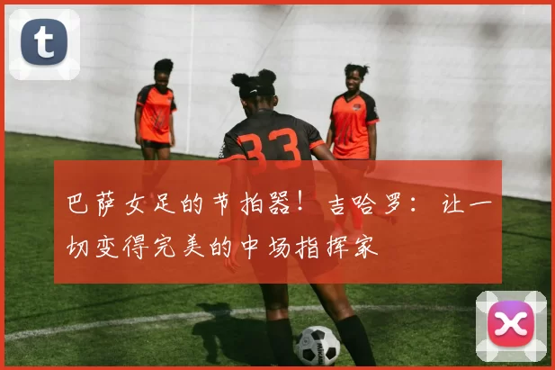 巴萨女足的节拍器！吉哈罗：让一切变得完美的中场指挥家