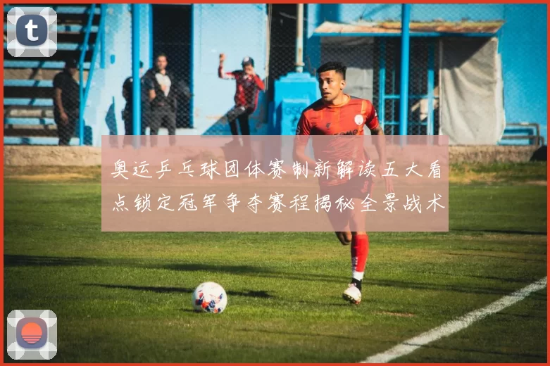 奥运乒乓球团体赛制新解读五大看点锁定冠军争夺赛程揭秘全景战术