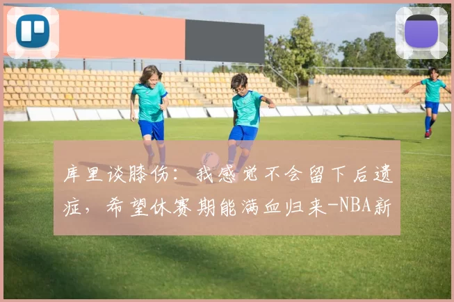 库里谈膝伤：我感觉不会留下后遗症，希望休赛期能满血归来-NBA新闻