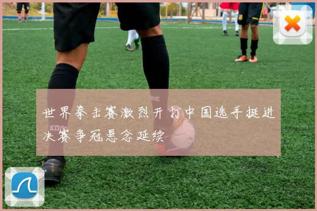 世界拳击赛激烈开打中国选手挺进决赛争冠悬念延续