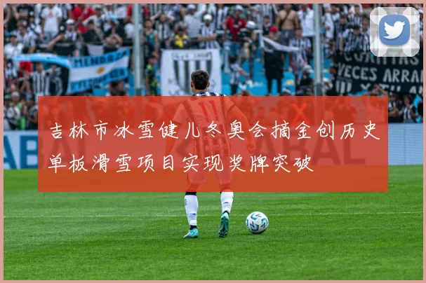 吉林市冰雪健儿冬奥会摘金创历史单板滑雪项目实现奖牌突破