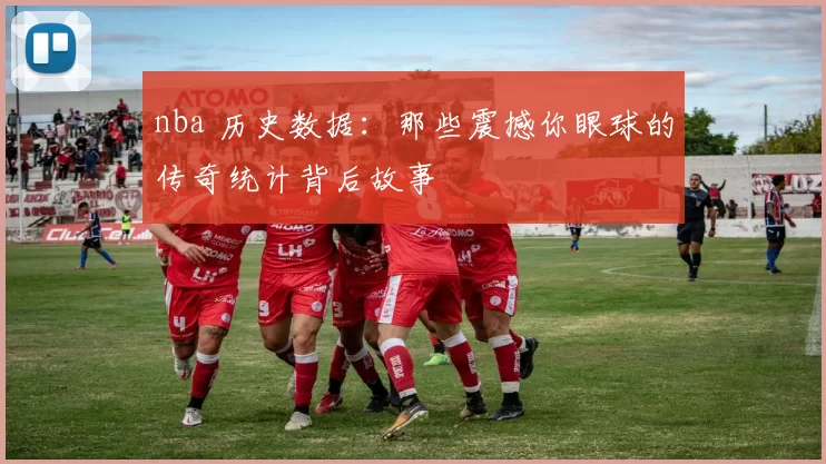 nba 历史数据：那些震撼你眼球的传奇统计背后故事
