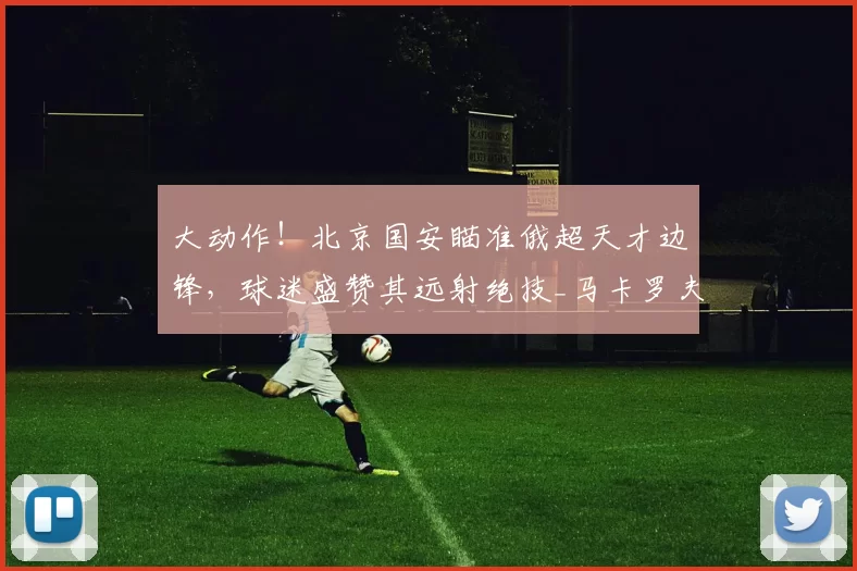大动作！北京国安瞄准俄超天才边锋，球迷盛赞其远射绝技_马卡罗夫_迪纳摩_边路