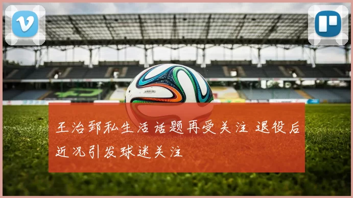 王治郅私生活话题再受关注 退役后近况引发球迷关注